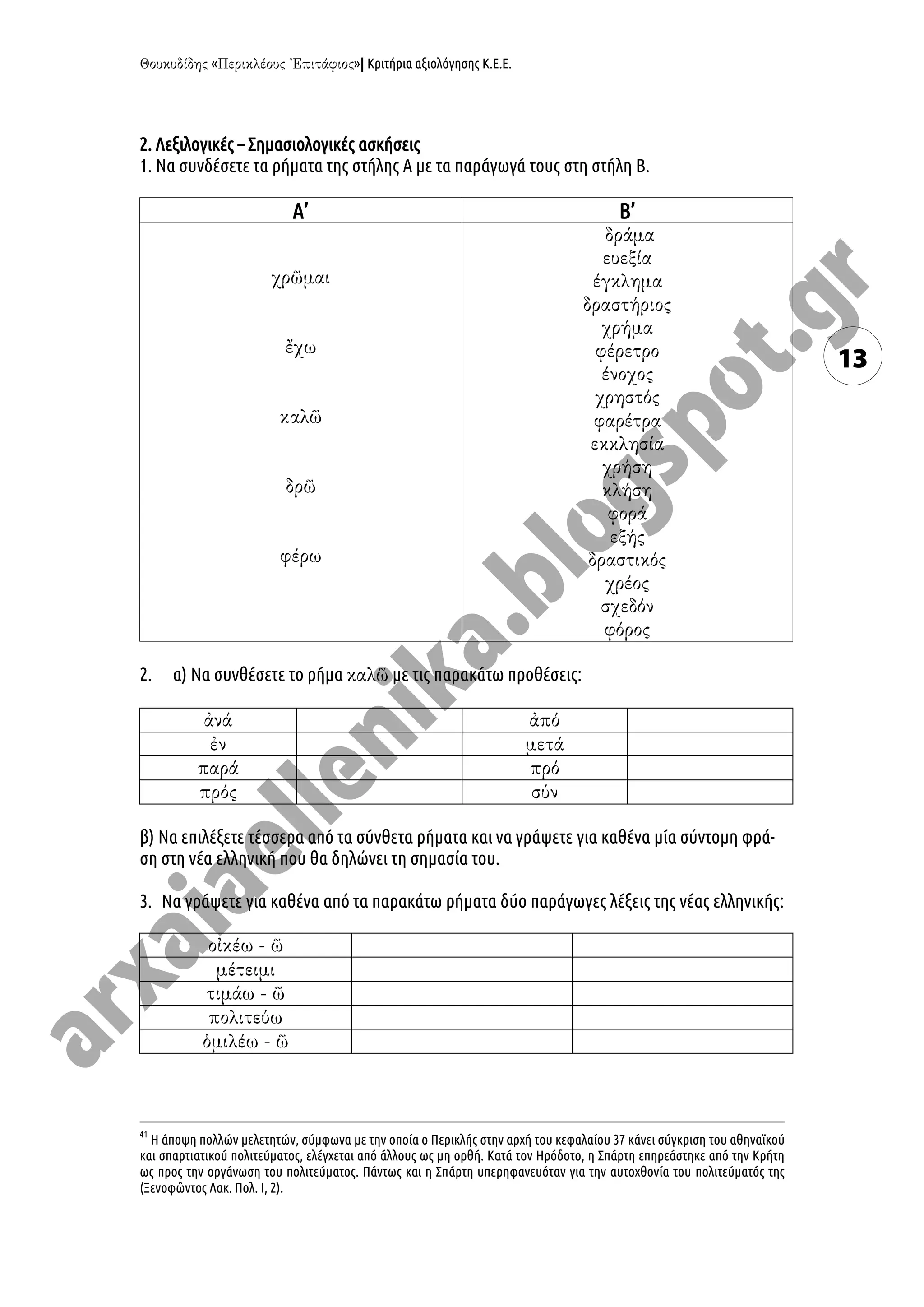 « »| Κριτήρια αξιολόγησης Κ.Ε.Ε.
13
2. Λεξιλογικές – Σημασιολογικές ασκήσεις
1. Να συνδέσετε τα ρήματα της στήλης Α με τα παράγωγά τους στη στήλη Β.
Α’ Β’
2. α) Να συνθέσετε το ρήμα με τις παρακάτω προθέσεις:
β) Να επιλέξετε τέσσερα από τα σύνθετα ρήματα και να γράψετε για καθένα μία σύντομη φρά-
ση στη νέα ελληνική που θα δηλώνει τη σημασία του.
3. Να γράψετε για καθένα από τα παρακάτω ρήματα δύο παράγωγες λέξεις της νέας ελληνικής:
41
Η άποψη πολλών μελετητών, σύμφωνα με την οποία ο Περικλής στην αρχή του κεφαλαίου 37 κάνει σύγκριση του αθηναϊκού
και σπαρτιατικού πολιτεύματος, ελέγχεται από άλλους ως μη ορθή. Κατά τον Ηρόδοτο, η Σπάρτη επηρεάστηκε από την Κρήτη
ως προς την οργάνωση του πολιτεύματος. Πάντως και η Σπάρτη υπερηφανευόταν για την αυτοχθονία του πολιτεύματός της
(Ξενοφῶντος Λακ. Πολ. Ι, 2).
 