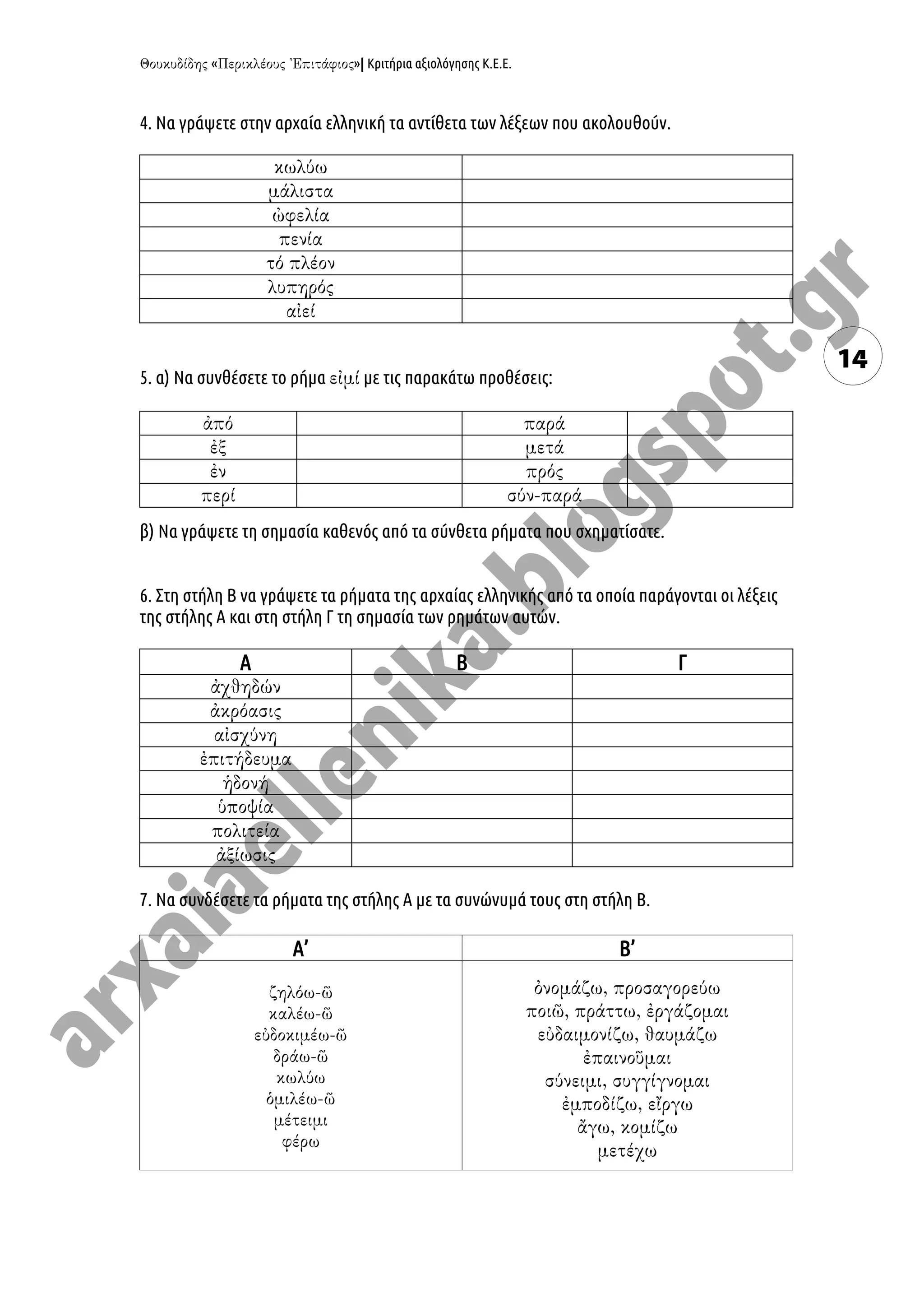 « »| Κριτήρια αξιολόγησης Κ.Ε.Ε.
14
4. Να γράψετε στην αρχαία ελληνική τα αντίθετα των λέξεων που ακολουθούν.
5. α) Να συνθέσετε το ρήμα με τις παρακάτω προθέσεις:
β) Να γράψετε τη σημασία καθενός από τα σύνθετα ρήματα που σχηματίσατε.
6. Στη στήλη Β να γράψετε τα ρήματα της αρχαίας ελληνικής από τα οποία παράγονται οι λέξεις
της στήλης Α και στη στήλη Γ τη σημασία των ρημάτων αυτών.
Α Β Γ
7. Να συνδέσετε τα ρήματα της στήλης Α με τα συνώνυμά τους στη στήλη Β.
Α’ Β’
 