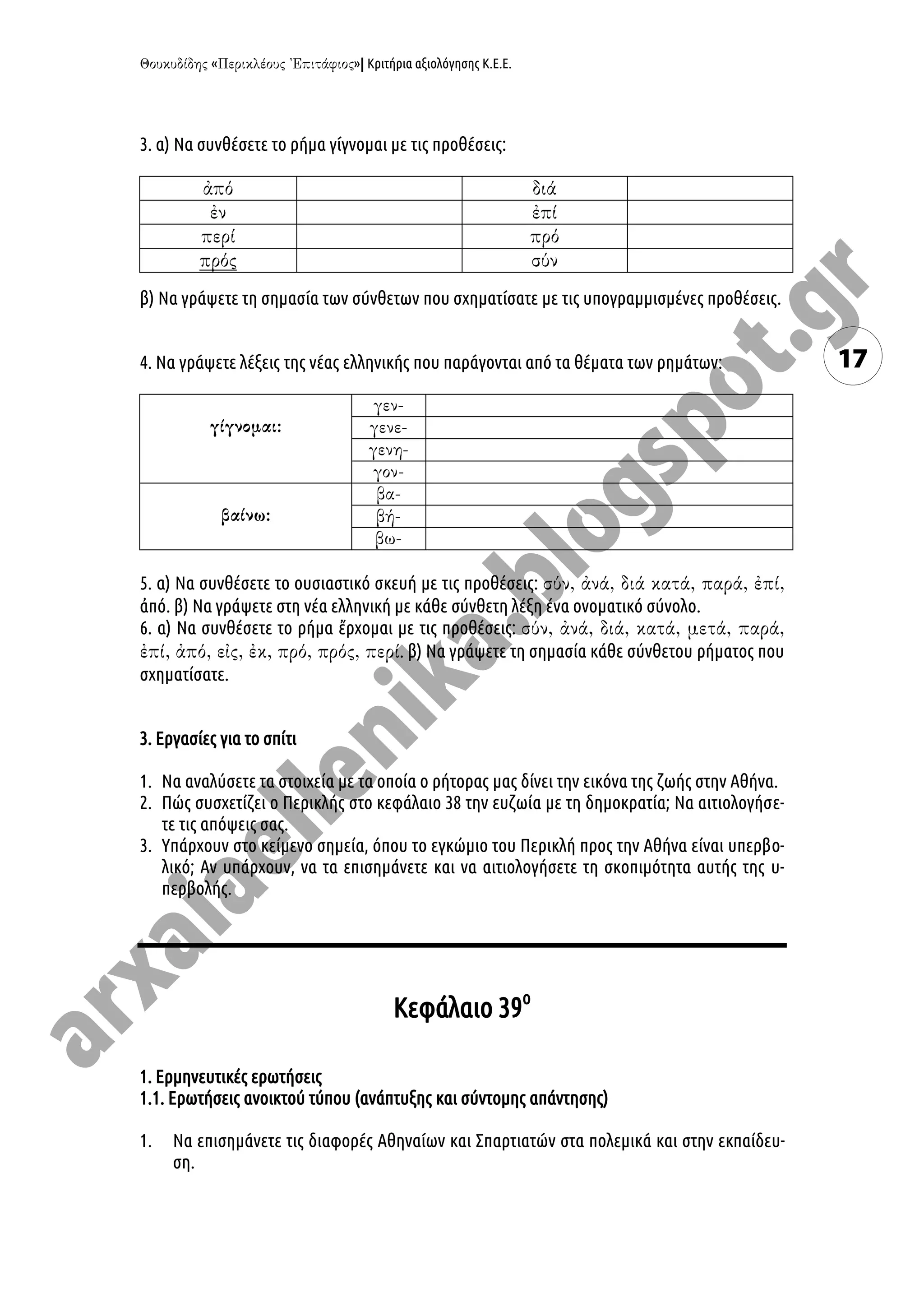 « »| Κριτήρια αξιολόγησης Κ.Ε.Ε.
17
3. α) Να συνθέσετε το ρήμα γίγνομαι με τις προθέσεις:
β) Να γράψετε τη σημασία των σύνθετων που σχηματίσατε με τις υπογραμμισμένες προθέσεις.
4. Να γράψετε λέξεις της νέας ελληνικής που παράγονται από τα θέματα των ρημάτων:
5. α) Να συνθέσετε το ουσιαστικό σκευή με τις προθέσεις:
ἀπό. β) Να γράψετε στη νέα ελληνική με κάθε σύνθετη λέξη ένα ονοματικό σύνολο.
6. α) Να συνθέσετε το ρήμα ἔρχομαι με τις προθέσεις:
. β) Να γράψετε τη σημασία κάθε σύνθετου ρήματος που
σχηματίσατε.
3. Εργασίες για το σπίτι
1. Να αναλύσετε τα στοιχεία με τα οποία ο ρήτορας μας δίνει την εικόνα της ζωής στην Αθήνα.
2. Πώς συσχετίζει ο Περικλής στο κεφάλαιο 38 την ευζωία με τη δημοκρατία; Να αιτιολογήσε-
τε τις απόψεις σας.
3. Υπάρχουν στο κείμενο σημεία, όπου το εγκώμιο του Περικλή προς την Αθήνα είναι υπερβο-
λικό; Αν υπάρχουν, να τα επισημάνετε και να αιτιολογήσετε τη σκοπιμότητα αυτής της υ-
περβολής.
Κεφάλαιο 39ο
1. Ερμηνευτικές ερωτήσεις
1.1. Ερωτήσεις ανοικτού τύπου (ανάπτυξης και σύντομης απάντησης)
1. Να επισημάνετε τις διαφορές Αθηναίων και Σπαρτιατών στα πολεμικά και στην εκπαίδευ-
ση.
 