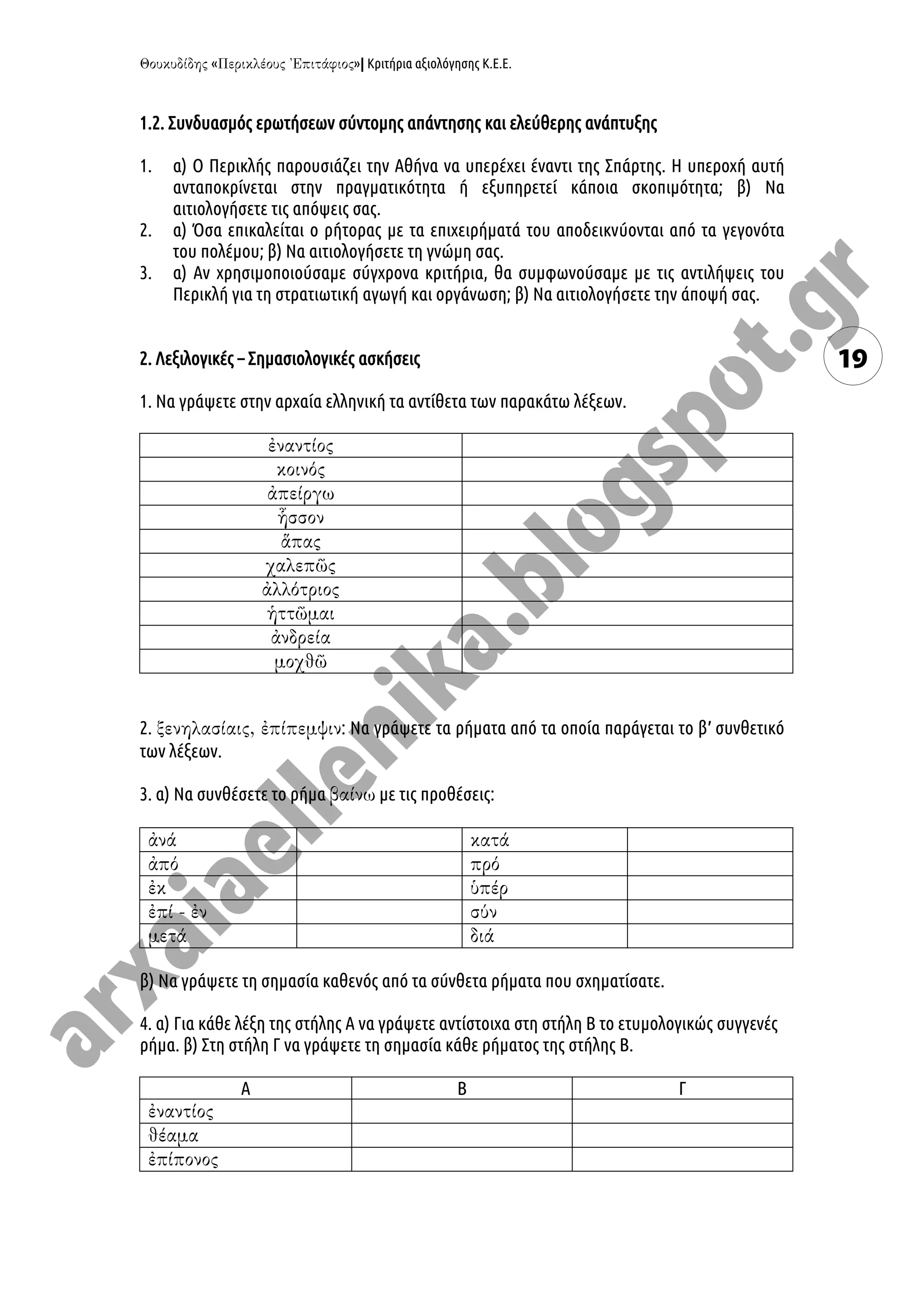 « »| Κριτήρια αξιολόγησης Κ.Ε.Ε.
19
1.2. Συνδυασμός ερωτήσεων σύντομης απάντησης και ελεύθερης ανάπτυξης
1. α) Ο Περικλής παρουσιάζει την Αθήνα να υπερέχει έναντι της Σπάρτης. Η υπεροχή αυτή
ανταποκρίνεται στην πραγματικότητα ή εξυπηρετεί κάποια σκοπιμότητα; β) Να
αιτιολογήσετε τις απόψεις σας.
2. α) Όσα επικαλείται ο ρήτορας με τα επιχειρήματά του αποδεικνύονται από τα γεγονότα
του πολέμου; β) Να αιτιολογήσετε τη γνώμη σας.
3. α) Αν χρησιμοποιούσαμε σύγχρονα κριτήρια, θα συμφωνούσαμε με τις αντιλήψεις του
Περικλή για τη στρατιωτική αγωγή και οργάνωση; β) Να αιτιολογήσετε την άποψή σας.
2. Λεξιλογικές – Σημασιολογικές ασκήσεις
1. Να γράψετε στην αρχαία ελληνική τα αντίθετα των παρακάτω λέξεων.
2. : Να γράψετε τα ρήματα από τα οποία παράγεται το β′ συνθετικό
των λέξεων.
3. α) Να συνθέσετε το ρήμα με τις προθέσεις:
β) Να γράψετε τη σημασία καθενός από τα σύνθετα ρήματα που σχηματίσατε.
4. α) Για κάθε λέξη της στήλης Α να γράψετε αντίστοιχα στη στήλη Β το ετυμολογικώς συγγενές
ρήμα. β) Στη στήλη Γ να γράψετε τη σημασία κάθε ρήματος της στήλης Β.
Α Β Γ
 