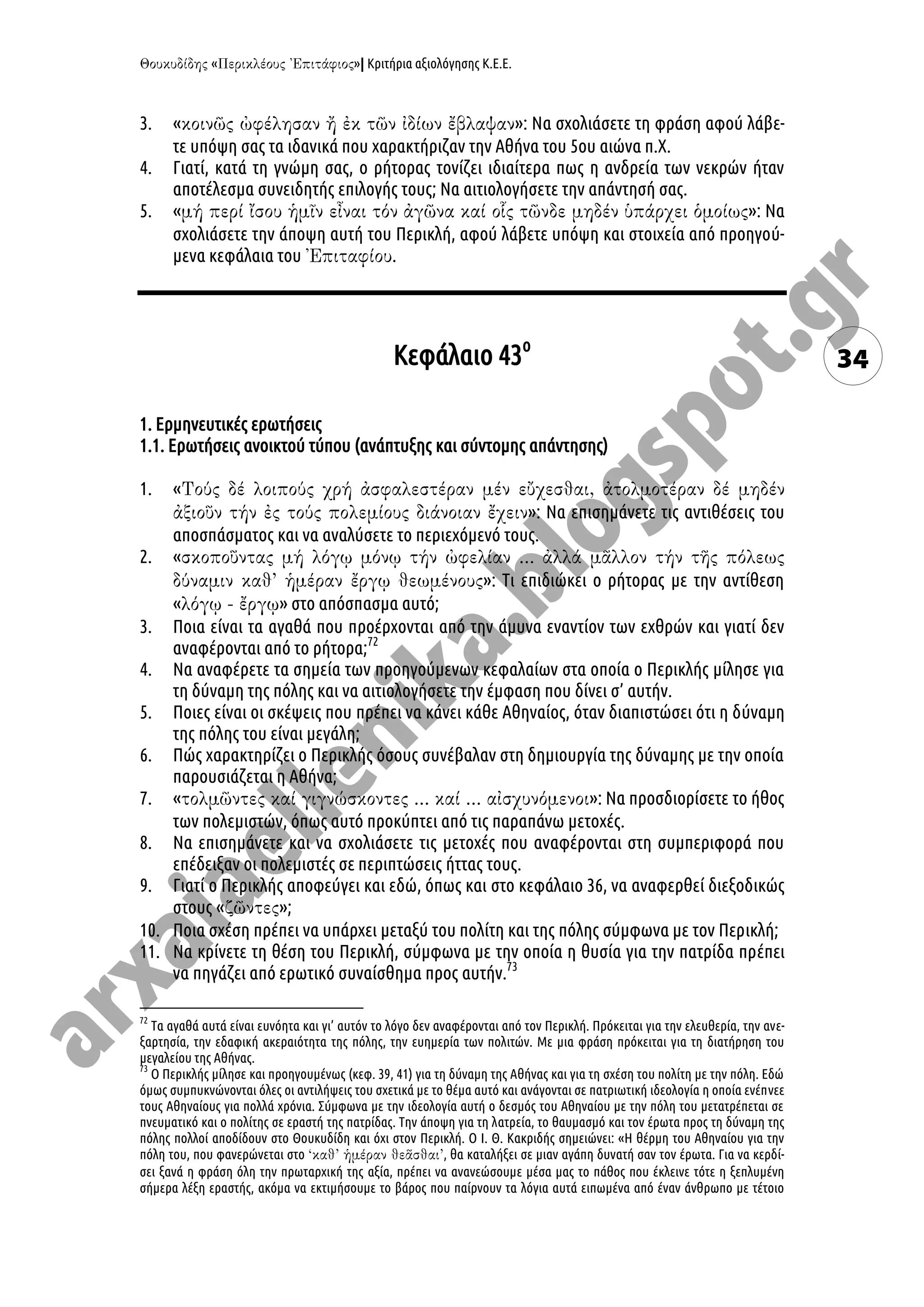 « »| Κριτήρια αξιολόγησης Κ.Ε.Ε.
34
3. « »: Να σχολιάσετε τη φράση αφού λάβε-
τε υπόψη σας τα ιδανικά που χαρακτήριζαν την Αθήνα του 5ου αιώνα π.Χ.
4. Γιατί, κατά τη γνώμη σας, ο ρήτορας τονίζει ιδιαίτερα πως η ανδρεία των νεκρών ήταν
αποτέλεσμα συνειδητής επιλογής τους; Να αιτιολογήσετε την απάντησή σας.
5. « »: Να
σχολιάσετε την άποψη αυτή του Περικλή, αφού λάβετε υπόψη και στοιχεία από προηγού-
μενα κεφάλαια του .
Κεφάλαιο 43ο
1. Ερμηνευτικές ερωτήσεις
1.1. Ερωτήσεις ανοικτού τύπου (ανάπτυξης και σύντομης απάντησης)
1. «
»: Να επισημάνετε τις αντιθέσεις του
αποσπάσματος και να αναλύσετε το περιεχόμενό τους.
2. «
»: Τι επιδιώκει ο ρήτορας με την αντίθεση
« » στο απόσπασμα αυτό;
3. Ποια είναι τα αγαθά που προέρχονται από την άμυνα εναντίον των εχθρών και γιατί δεν
αναφέρονται από το ρήτορα;72
4. Να αναφέρετε τα σημεία των προηγούμενων κεφαλαίων στα οποία ο Περικλής μίλησε για
τη δύναμη της πόλης και να αιτιολογήσετε την έμφαση που δίνει σ’ αυτήν.
5. Ποιες είναι οι σκέψεις που πρέπει να κάνει κάθε Αθηναίος, όταν διαπιστώσει ότι η δύναμη
της πόλης του είναι μεγάλη;
6. Πώς χαρακτηρίζει ο Περικλής όσους συνέβαλαν στη δημιουργία της δύναμης με την οποία
παρουσιάζεται η Αθήνα;
7. « »: Να προσδιορίσετε το ήθος
των πολεμιστών, όπως αυτό προκύπτει από τις παραπάνω μετοχές.
8. Να επισημάνετε και να σχολιάσετε τις μετοχές που αναφέρονται στη συμπεριφορά που
επέδειξαν οι πολεμιστές σε περιπτώσεις ήττας τους.
9. Γιατί ο Περικλής αποφεύγει και εδώ, όπως και στο κεφάλαιο 36, να αναφερθεί διεξοδικώς
στους « »;
10. Ποια σχέση πρέπει να υπάρχει μεταξύ του πολίτη και της πόλης σύμφωνα με τον Περικλή;
11. Να κρίνετε τη θέση του Περικλή, σύμφωνα με την οποία η θυσία για την πατρίδα πρέπει
να πηγάζει από ερωτικό συναίσθημα προς αυτήν.73
72
Τα αγαθά αυτά είναι ευνόητα και γι’ αυτόν το λόγο δεν αναφέρονται από τον Περικλή. Πρόκειται για την ελευθερία, την ανε-
ξαρτησία, την εδαφική ακεραιότητα της πόλης, την ευημερία των πολιτών. Με μια φράση πρόκειται για τη διατήρηση του
μεγαλείου της Αθήνας.
73
Ο Περικλής μίλησε και προηγουμένως (κεφ. 39, 41) για τη δύναμη της Αθήνας και για τη σχέση του πολίτη με την πόλη. Εδώ
όμως συμπυκνώνονται όλες οι αντιλήψεις του σχετικά με το θέμα αυτό και ανάγονται σε πατριωτική ιδεολογία η οποία ενέπνεε
τους Αθηναίους για πολλά χρόνια. Σύμφωνα με την ιδεολογία αυτή ο δεσμός του Αθηναίου με την πόλη του μετατρέπεται σε
πνευματικό και ο πολίτης σε εραστή της πατρίδας. Την άποψη για τη λατρεία, το θαυμασμό και τον έρωτα προς τη δύναμη της
πόλης πολλοί αποδίδουν στο Θουκυδίδη και όχι στον Περικλή. Ο Ι. Θ. Κακριδής σημειώνει: «Η θέρμη του Αθηναίου για την
πόλη του, που φανερώνεται στο , θα καταλήξει σε μιαν αγάπη δυνατή σαν τον έρωτα. Για να κερδί-
σει ξανά η φράση όλη την πρωταρχική της αξία, πρέπει να ανανεώσουμε μέσα μας το πάθος που έκλεινε τότε η ξεπλυμένη
σήμερα λέξη εραστής, ακόμα να εκτιμήσουμε το βάρος που παίρνουν τα λόγια αυτά ειπωμένα από έναν άνθρωπο με τέτοιο
 