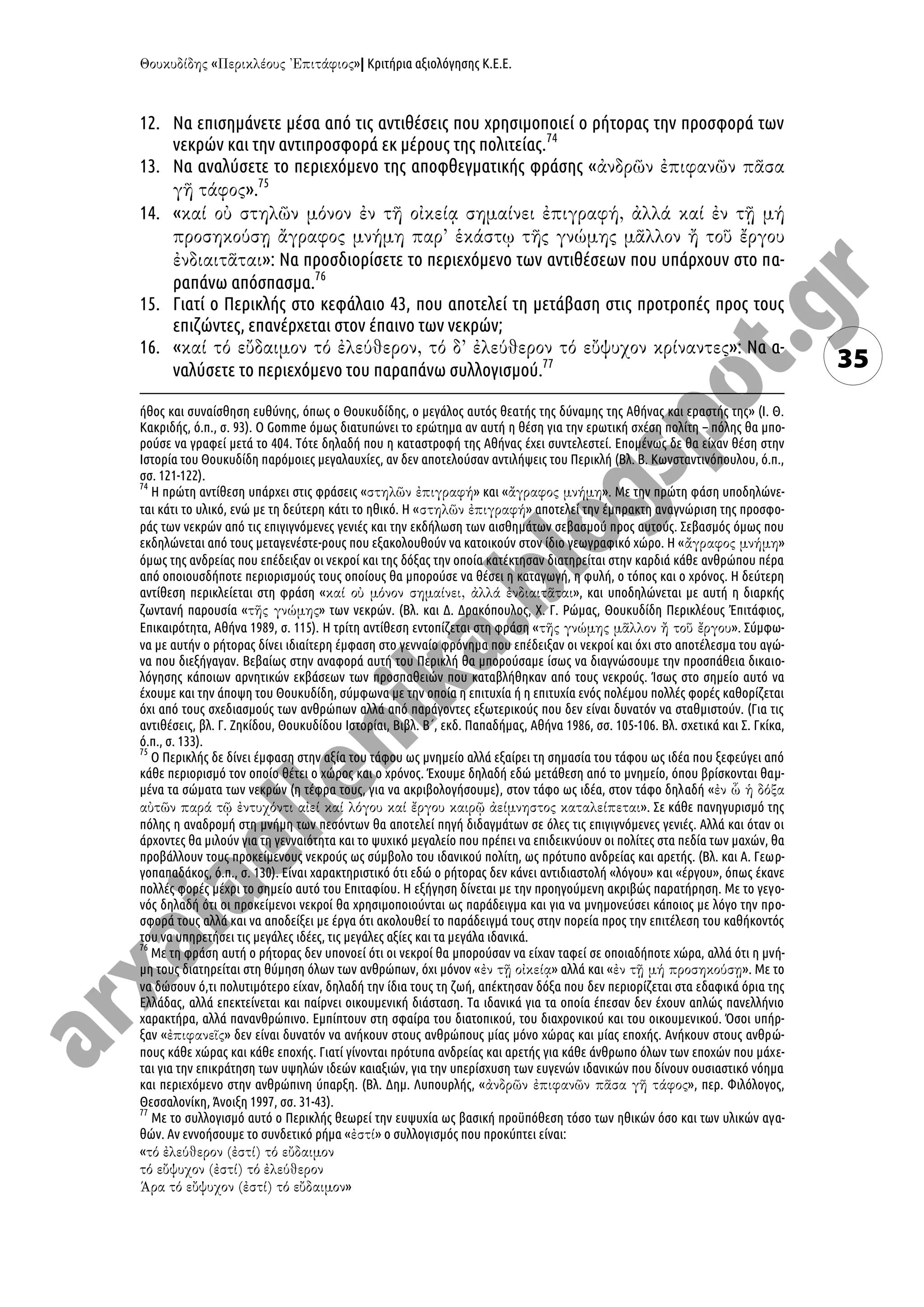 « »| Κριτήρια αξιολόγησης Κ.Ε.Ε.
35
12. Να επισημάνετε μέσα από τις αντιθέσεις που χρησιμοποιεί ο ρήτορας την προσφορά των
νεκρών και την αντιπροσφορά εκ μέρους της πολιτείας.74
13. Να αναλύσετε το περιεχόμενο της αποφθεγματικής φράσης «
».75
14. «
»: Να προσδιορίσετε το περιεχόμενο των αντιθέσεων που υπάρχουν στο πα-
ραπάνω απόσπασμα.76
15. Γιατί ο Περικλής στο κεφάλαιο 43, που αποτελεί τη μετάβαση στις προτροπές προς τους
επιζώντες, επανέρχεται στον έπαινο των νεκρών;
16. « »: Να α-
ναλύσετε το περιεχόμενο του παραπάνω συλλογισμού.77
ήθος και συναίσθηση ευθύνης, όπως ο Θουκυδίδης, ο μεγάλος αυτός θεατής της δύναμης της Αθήνας και εραστής της» (Ι. Θ.
Κακριδής, ό.π., σ. 93). Ο Gomme όμως διατυπώνει το ερώτημα αν αυτή η θέση για την ερωτική σχέση πολίτη – πόλης θα μπο-
ρούσε να γραφεί μετά το 404. Τότε δηλαδή που η καταστροφή της Αθήνας έχει συντελεστεί. Επομένως δε θα είχαν θέση στην
Ιστορία του Θουκυδίδη παρόμοιες μεγαλαυχίες, αν δεν αποτελούσαν αντιλήψεις του Περικλή (Βλ. Β. Κωνσταντινόπουλου, ό.π.,
σσ. 121-122).
74
Η πρώτη αντίθεση υπάρχει στις φράσεις « » και « ». Με την πρώτη φάση υποδηλώνε-
ται κάτι το υλικό, ενώ με τη δεύτερη κάτι το ηθικό. Η « » αποτελεί την έμπρακτη αναγνώριση της προσφο-
ράς των νεκρών από τις επιγιγνόμενες γενιές και την εκδήλωση των αισθημάτων σεβασμού προς αυτούς. Σεβασμός όμως που
εκδηλώνεται από τους μεταγενέστε-ρους που εξακολουθούν να κατοικούν στον ίδιο γεωγραφικό χώρο. Η « »
όμως της ανδρείας που επέδειξαν οι νεκροί και της δόξας την οποία κατέκτησαν διατηρείται στην καρδιά κάθε ανθρώπου πέρα
από οποιουσδήποτε περιορισμούς τους οποίους θα μπορούσε να θέσει η καταγωγή, η φυλή, ο τόπος και ο χρόνος. Η δεύτερη
αντίθεση περικλείεται στη φράση « », και υποδηλώνεται με αυτή η διαρκής
ζωντανή παρουσία « » των νεκρών. (Βλ. και Δ. Δρακόπουλος, Χ. Γ. Ρώμας, Θουκυδίδη Περικλέους Ἐπιτάφιος,
Επικαιρότητα, Αθήνα 1989, σ. 115). Η τρίτη αντίθεση εντοπίζεται στη φράση « ». Σύμφω-
να με αυτήν ο ρήτορας δίνει ιδιαίτερη έμφαση στο γενναίο φρόνημα που επέδειξαν οι νεκροί και όχι στο αποτέλεσμα του αγώ-
να που διεξήγαγαν. Βεβαίως στην αναφορά αυτή του Περικλή θα μπορούσαμε ίσως να διαγνώσουμε την προσπάθεια δικαιο-
λόγησης κάποιων αρνητικών εκβάσεων των προσπαθειών που καταβλήθηκαν από τους νεκρούς. Ίσως στο σημείο αυτό να
έχουμε και την άποψη του Θουκυδίδη, σύμφωνα με την οποία η επιτυχία ή η επιτυχία ενός πολέμου πολλές φορές καθορίζεται
όχι από τους σχεδιασμούς των ανθρώπων αλλά από παράγοντες εξωτερικούς που δεν είναι δυνατόν να σταθμιστούν. (Για τις
αντιθέσεις, βλ. Γ. Ζηκίδου, Θουκυδίδου Ιστορίαι, Βιβλ. Β΄, εκδ. Παπαδήμας, Αθήνα 1986, σσ. 105-106. Βλ. σχετικά και Σ. Γκίκα,
ό.π., σ. 133).
75
Ο Περικλής δε δίνει έμφαση στην αξία του τάφου ως μνημείο αλλά εξαίρει τη σημασία του τάφου ως ιδέα που ξεφεύγει από
κάθε περιορισμό τον οποίο θέτει ο χώρος και ο χρόνος. Έχουμε δηλαδή εδώ μετάθεση από το μνημείο, όπου βρίσκονται θαμ-
μένα τα σώματα των νεκρών (η τέφρα τους, για να ακριβολογήσουμε), στον τάφο ως ιδέα, στον τάφο δηλαδή «
». Σε κάθε πανηγυρισμό της
πόλης η αναδρομή στη μνήμη των πεσόντων θα αποτελεί πηγή διδαγμάτων σε όλες τις επιγιγνόμενες γενιές. Αλλά και όταν οι
άρχοντες θα μιλούν για τη γενναιότητα και το ψυχικό μεγαλείο που πρέπει να επιδεικνύουν οι πολίτες στα πεδία των μαχών, θα
προβάλλουν τους προκείμενους νεκρούς ως σύμβολο του ιδανικού πολίτη, ως πρότυπο ανδρείας και αρετής. (Βλ. και Α. Γεωρ-
γοπαπαδάκος, ό.π., σ. 130). Είναι χαρακτηριστικό ότι εδώ ο ρήτορας δεν κάνει αντιδιαστολή «λόγου» και «έργου», όπως έκανε
πολλές φορές μέχρι το σημείο αυτό του Επιταφίου. Η εξήγηση δίνεται με την προηγούμενη ακριβώς παρατήρηση. Με το γεγο-
νός δηλαδή ότι οι προκείμενοι νεκροί θα χρησιμοποιούνται ως παράδειγμα και για να μνημονεύσει κάποιος με λόγο την προ-
σφορά τους αλλά και να αποδείξει με έργα ότι ακολουθεί το παράδειγμά τους στην πορεία προς την επιτέλεση του καθήκοντός
του να υπηρετήσει τις μεγάλες ιδέες, τις μεγάλες αξίες και τα μεγάλα ιδανικά.
76
Με τη φράση αυτή ο ρήτορας δεν υπονοεί ότι οι νεκροί θα μπορούσαν να είχαν ταφεί σε οποιαδήποτε χώρα, αλλά ότι η μνή-
μη τους διατηρείται στη θύμηση όλων των ανθρώπων, όχι μόνον « » αλλά και « ». Με το
να δώσουν ό,τι πολυτιμότερο είχαν, δηλαδή την ίδια τους τη ζωή, απέκτησαν δόξα που δεν περιορίζεται στα εδαφικά όρια της
Ελλάδας, αλλά επεκτείνεται και παίρνει οικουμενική διάσταση. Τα ιδανικά για τα οποία έπεσαν δεν έχουν απλώς πανελλήνιο
χαρακτήρα, αλλά πανανθρώπινο. Εμπίπτουν στη σφαίρα του διατοπικού, του διαχρονικού και του οικουμενικού. Όσοι υπήρ-
ξαν « » δεν είναι δυνατόν να ανήκουν στους ανθρώπους μίας μόνο χώρας και μίας εποχής. Ανήκουν στους ανθρώ-
πους κάθε χώρας και κάθε εποχής. Γιατί γίνονται πρότυπα ανδρείας και αρετής για κάθε άνθρωπο όλων των εποχών που μάχε-
ται για την επικράτηση των υψηλών ιδεών καιαξιών, για την υπερίσχυση των ευγενών ιδανικών που δίνουν ουσιαστικό νόημα
και περιεχόμενο στην ανθρώπινη ύπαρξη. (Βλ. Δημ. Λυπουρλής, « », περ. Φιλόλογος,
Θεσσαλονίκη, Άνοιξη 1997, σσ. 31-43).
77
Με το συλλογισμό αυτό ο Περικλής θεωρεί την ευψυχία ως βασική προϋπόθεση τόσο των ηθικών όσο και των υλικών αγα-
θών. Αν εννοήσουμε το συνδετικό ρήμα « » ο συλλογισμός που προκύπτει είναι:
«
»
 