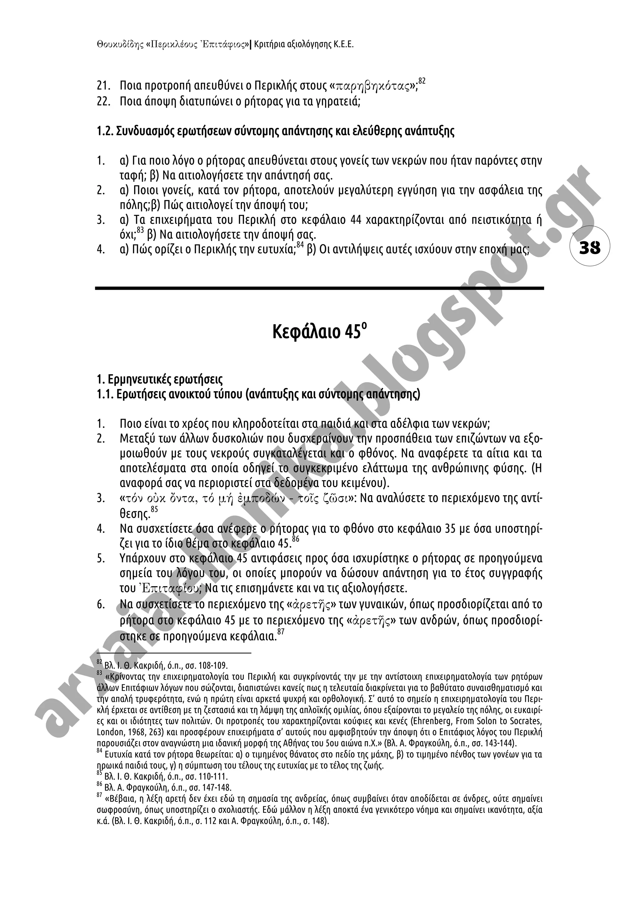 « »| Κριτήρια αξιολόγησης Κ.Ε.Ε.
38
21. Ποια προτροπή απευθύνει ο Περικλής στους « »;82
22. Ποια άποψη διατυπώνει ο ρήτορας για τα γηρατειά;
1.2. Συνδυασμός ερωτήσεων σύντομης απάντησης και ελεύθερης ανάπτυξης
1. α) Για ποιο λόγο ο ρήτορας απευθύνεται στους γονείς των νεκρών που ήταν παρόντες στην
ταφή; β) Να αιτιολογήσετε την απάντησή σας.
2. α) Ποιοι γονείς, κατά τον ρήτορα, αποτελούν μεγαλύτερη εγγύηση για την ασφάλεια της
πόλης;β) Πώς αιτιολογεί την άποψή του;
3. α) Τα επιχειρήματα του Περικλή στο κεφάλαιο 44 χαρακτηρίζονται από πειστικότητα ή
όχι;83
β) Να αιτιολογήσετε την άποψή σας.
4. α) Πώς ορίζει ο Περικλής την ευτυχία;84
β) Οι αντιλήψεις αυτές ισχύουν στην εποχή μας;
Κεφάλαιο 45ο
1. Ερμηνευτικές ερωτήσεις
1.1. Ερωτήσεις ανοικτού τύπου (ανάπτυξης και σύντομης απάντησης)
1. Ποιο είναι το χρέος που κληροδοτείται στα παιδιά και στα αδέλφια των νεκρών;
2. Μεταξύ των άλλων δυσκολιών που δυσχεραίνουν την προσπάθεια των επιζώντων να εξο-
μοιωθούν με τους νεκρούς συγκαταλέγεται και ο φθόνος. Να αναφέρετε τα αίτια και τα
αποτελέσματα στα οποία οδηγεί το συγκεκριμένο ελάττωμα της ανθρώπινης φύσης. (Η
αναφορά σας να περιοριστεί στα δεδομένα του κειμένου).
3. « »: Να αναλύσετε το περιεχόμενο της αντί-
θεσης.85
4. Να συσχετίσετε όσα ανέφερε ο ρήτορας για το φθόνο στο κεφάλαιο 35 με όσα υποστηρί-
ζει για το ίδιο θέμα στο κεφάλαιο 45.86
5. Υπάρχουν στο κεφάλαιο 45 αντιφάσεις προς όσα ισχυρίστηκε ο ρήτορας σε προηγούμενα
σημεία του λόγου του, οι οποίες μπορούν να δώσουν απάντηση για το έτος συγγραφής
του ; Να τις επισημάνετε και να τις αξιολογήσετε.
6. Να συσχετίσετε το περιεχόμενο της « » των γυναικών, όπως προσδιορίζεται από το
ρήτορα στο κεφάλαιο 45 με το περιεχόμενο της « » των ανδρών, όπως προσδιορί-
στηκε σε προηγούμενα κεφάλαια.87
82
Βλ. Ι. Θ. Κακριδή, ό.π., σσ. 108-109.
83
«Κρίνοντας την επιχειρηματολογία του Περικλή και συγκρίνοντάς την με την αντίστοιχη επιχειρηματολογία των ρητόρων
άλλων Επιτάφιων λόγων που σώζονται, διαπιστώνει κανείς πως η τελευταία διακρίνεται για το βαθύτατο συναισθηματισμό και
την απαλή τρυφερότητα, ενώ η πρώτη είναι αρκετά ψυχρή και ορθολογική. Σ’ αυτό το σημείο η επιχειρηματολογία του Περι-
κλή έρχεται σε αντίθεση με τη ζεστασιά και τη λάμψη της απλοϊκής ομιλίας, όπου εξαίρονται το μεγαλείο της πόλης, οι ευκαιρί-
ες και οι ιδιότητες των πολιτών. Οι προτροπές του χαρακτηρίζονται κούφιες και κενές (Ehrenberg, From Solon to Socrates,
London, 1968, 263) και προσφέρουν επιχειρήματα σ’ αυτούς που αμφισβητούν την άποψη ότι ο Επιτάφιος λόγος του Περικλή
παρουσιάζει στον αναγνώστη μια ιδανική μορφή της Αθήνας του 5ου αιώνα π.Χ.» (Βλ. Α. Φραγκούλη, ό.π., σσ. 143-144).
84
Ευτυχία κατά τον ρήτορα θεωρείται: α) ο τιμημένος θάνατος στο πεδίο της μάχης, β) το τιμημένο πένθος των γονέων για τα
ηρωικά παιδιά τους, γ) η σύμπτωση του τέλους της ευτυχίας με το τέλος της ζωής.
85
Βλ. Ι. Θ. Κακριδή, ό.π., σσ. 110-111.
86
Βλ. Α. Φραγκούλη, ό.π., σσ. 147-148.
87
«Βέβαια, η λέξη αρετή δεν έχει εδώ τη σημασία της ανδρείας, όπως συμβαίνει όταν αποδίδεται σε άνδρες, ούτε σημαίνει
σωφροσύνη, όπως υποστηρίζει ο σχολιαστής. Εδώ μάλλον η λέξη αποκτά ένα γενικότερο νόημα και σημαίνει ικανότητα, αξία
κ.ά. (Βλ. Ι. Θ. Κακριδή, ό.π., σ. 112 και Α. Φραγκούλη, ό.π., σ. 148).
 
