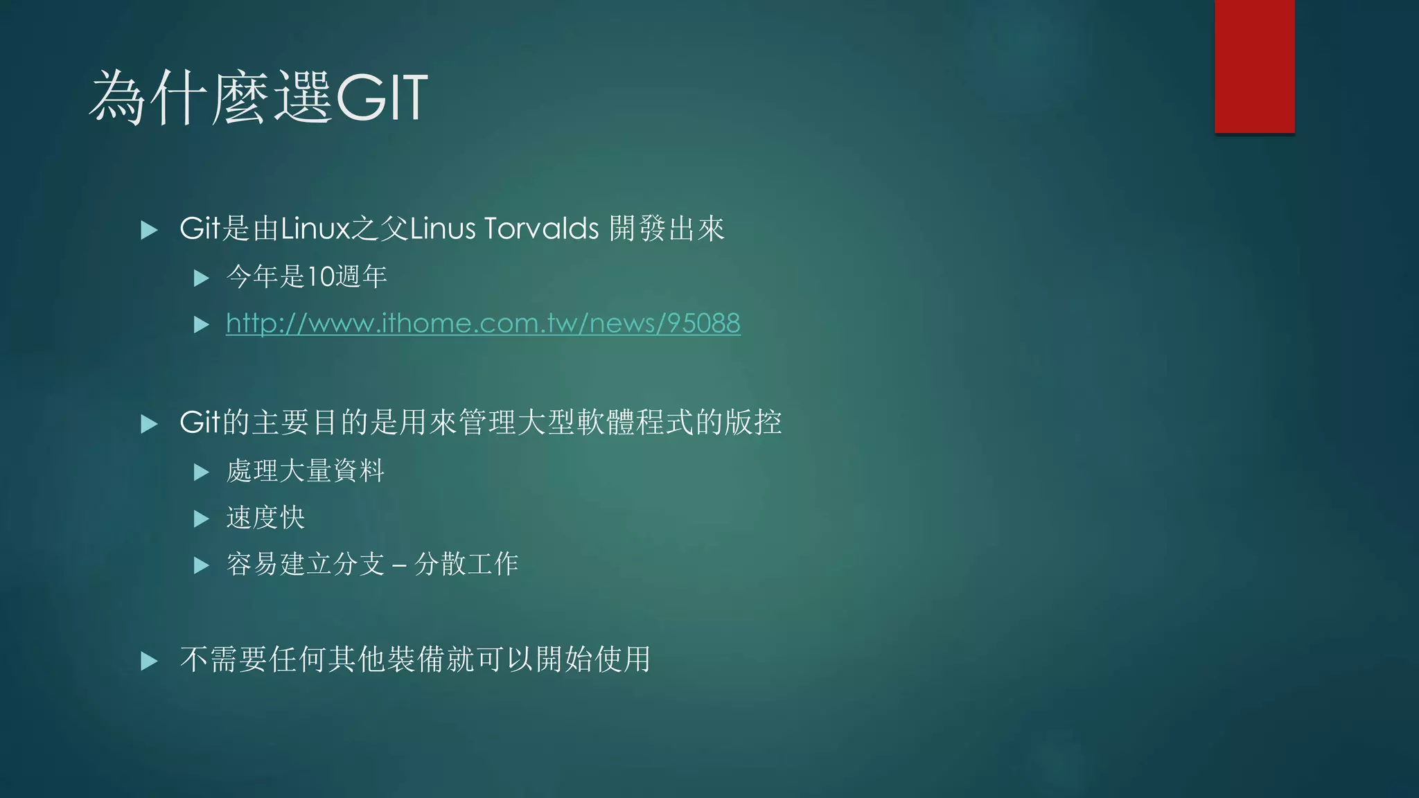 為什麼選GIT
 Git是由Linux之父Linus Torvalds 開發出來
 今年是10週年
 http://www.ithome.com.tw/news/95088
 Git的主要目的是用來管理大型軟體程式的版控
 處理大量資料
 速度快
 容易建立分支 – 分散工作
 不需要任何其他裝備就可以開始使用
 