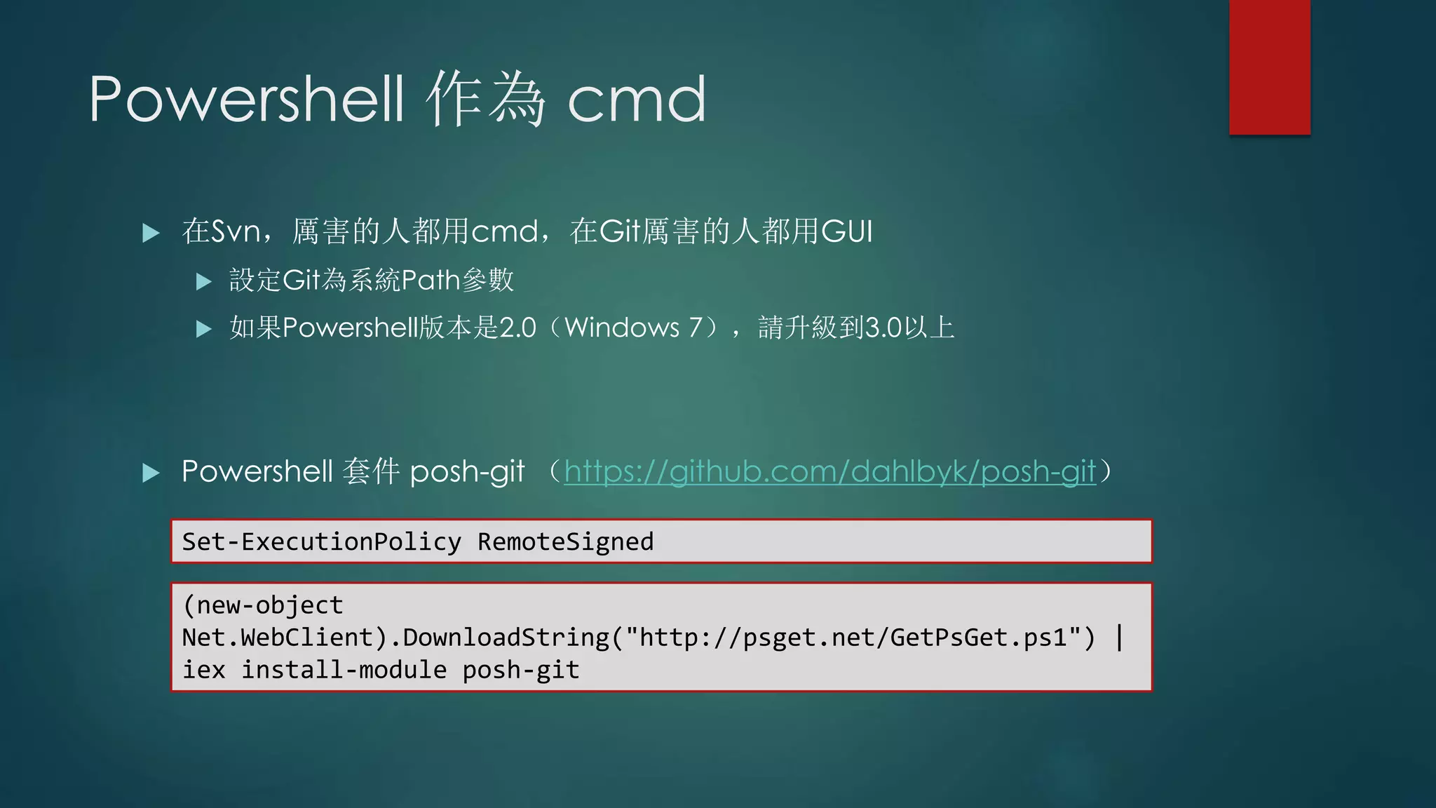 Powershell 作為 cmd
 在Svn，厲害的人都用cmd，在Git厲害的人都用GUI
 設定Git為系統Path參數
 如果Powershell版本是2.0（Windows 7），請升級到3.0以上
 Powershell 套件 posh-git （https://github.com/dahlbyk/posh-git）
(new-object
Net.WebClient).DownloadString("http://psget.net/GetPsGet.ps1") |
iex install-module posh-git
Set-ExecutionPolicy RemoteSigned
 