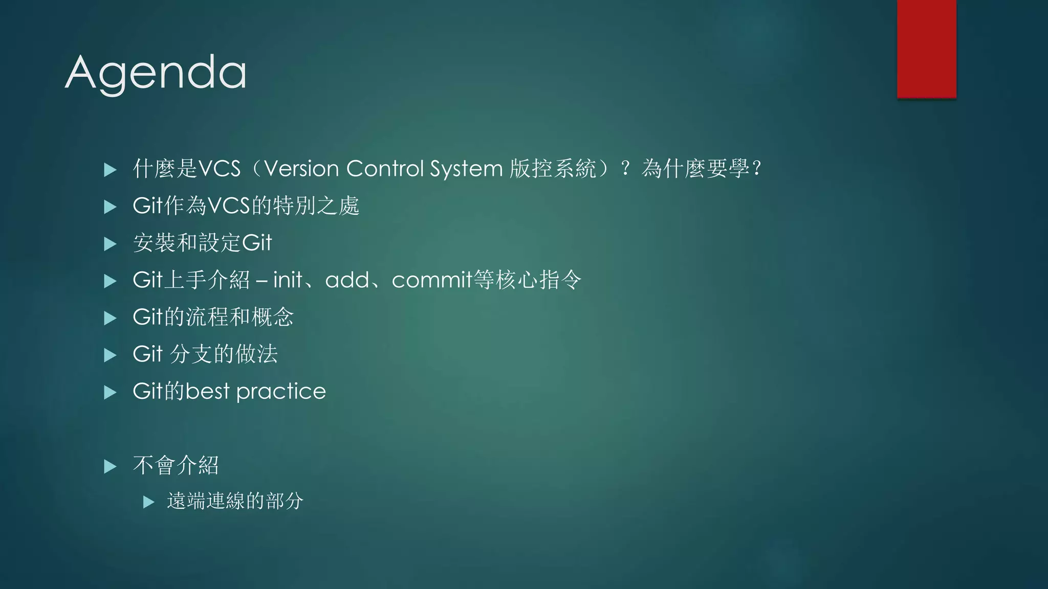 Agenda
 什麼是VCS（Version Control System 版控系統）？為什麼要學？
 Git作為VCS的特別之處
 安裝和設定Git
 Git上手介紹 – init、add、commit等核心指令
 Git的流程和概念
 Git 分支的做法
 Git的best practice
 不會介紹
 遠端連線的部分
 