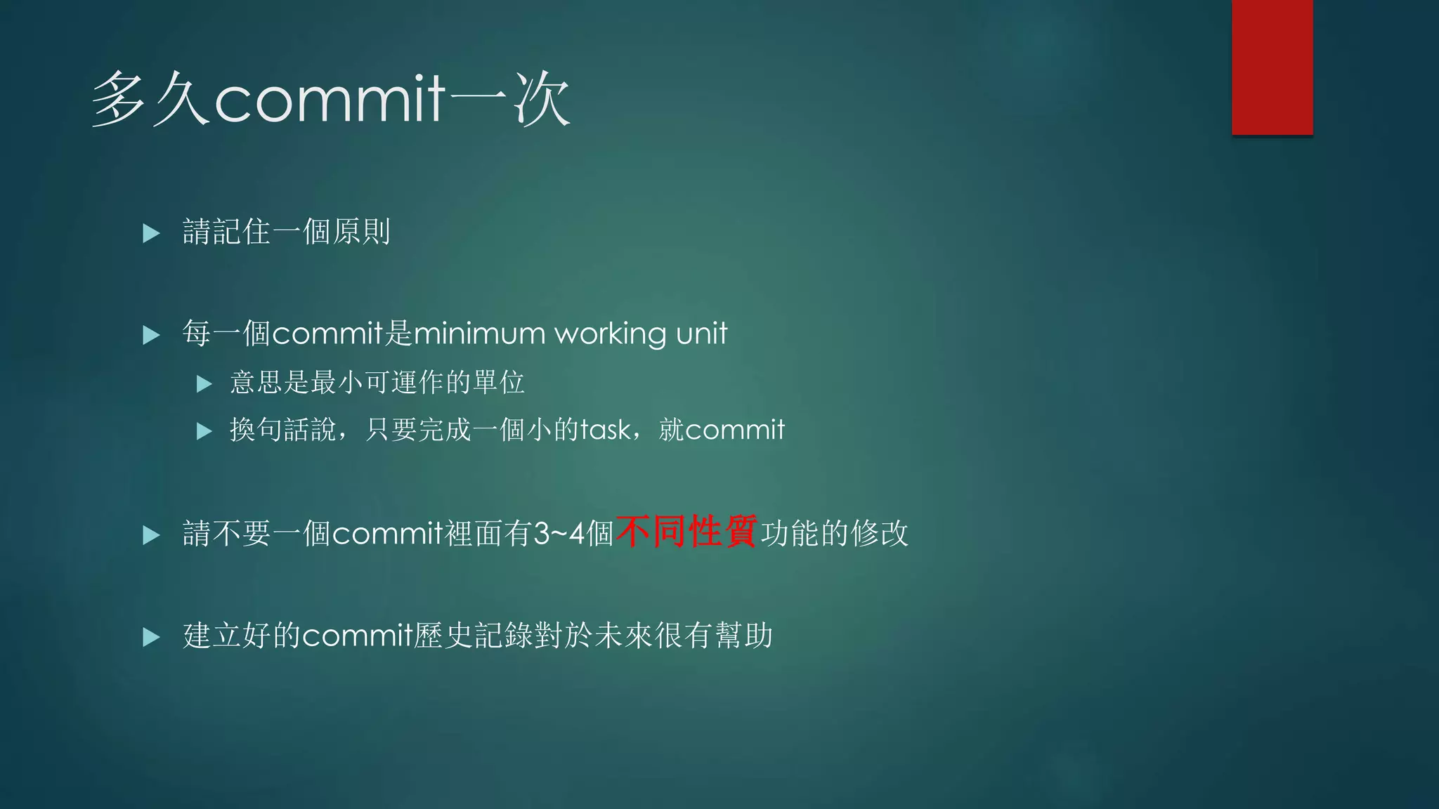 多久commit一次
 請記住一個原則
 每一個commit是minimum working unit
 意思是最小可運作的單位
 換句話說，只要完成一個小的task，就commit
 請不要一個commit裡面有3~4個不同性質功能的修改
 建立好的commit歷史記錄對於未來很有幫助
 