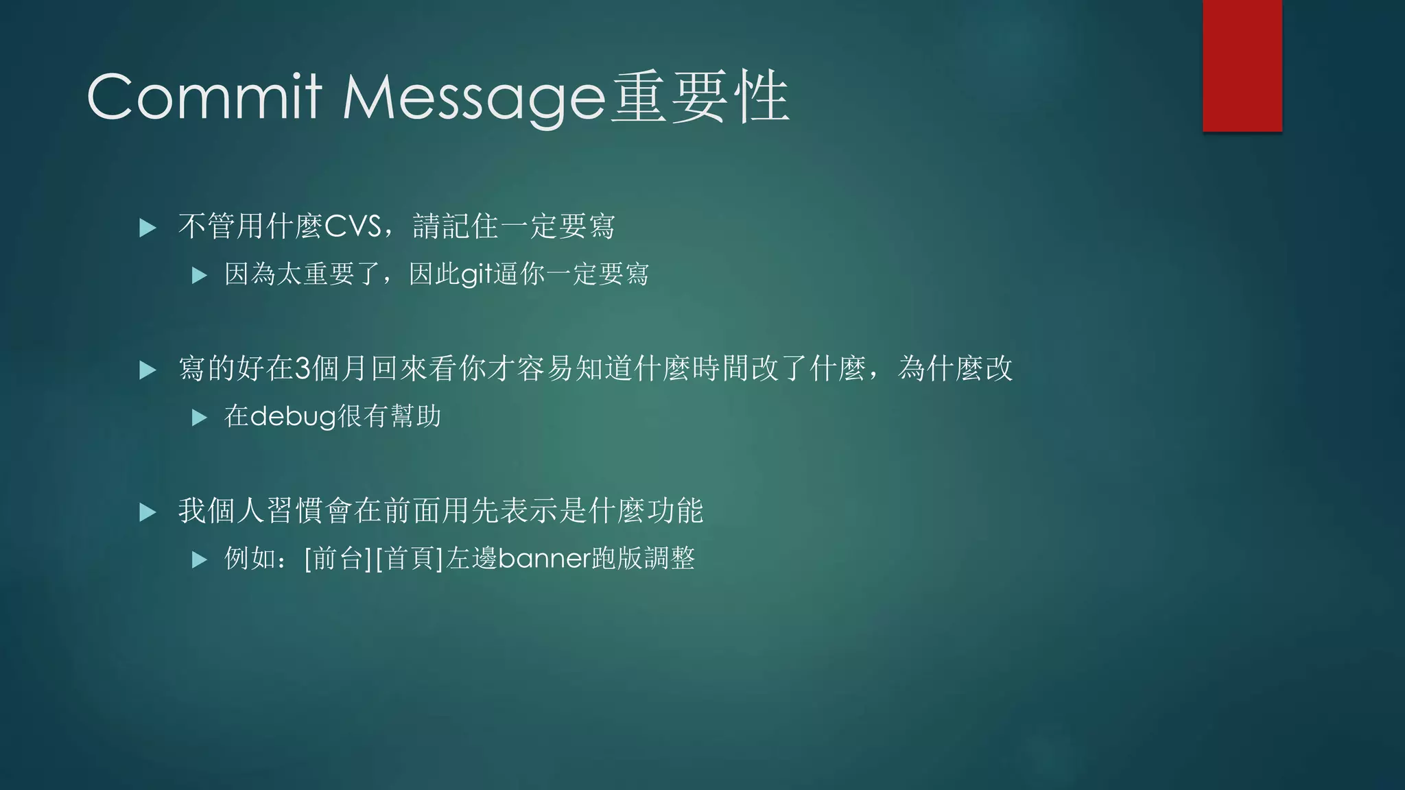 Commit Message重要性
 不管用什麼CVS，請記住一定要寫
 因為太重要了，因此git逼你一定要寫
 寫的好在3個月回來看你才容易知道什麼時間改了什麼，為什麼改
 在debug很有幫助
 我個人習慣會在前面用先表示是什麼功能
 例如：[前台][首頁]左邊banner跑版調整
 