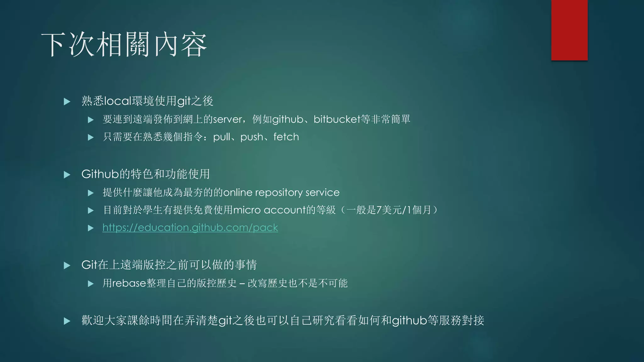 下次相關內容
 熟悉local環境使用git之後
 要連到遠端發佈到網上的server，例如github、bitbucket等非常簡單
 只需要在熟悉幾個指令：pull、push、fetch
 Github的特色和功能使用
 提供什麼讓他成為最夯的的online repository service
 目前對於學生有提供免費使用micro account的等級（一般是7美元/1個月）
 https://education.github.com/pack
 Git在上遠端版控之前可以做的事情
 用rebase整理自己的版控歷史 – 改寫歷史也不是不可能
 歡迎大家課餘時間在弄清楚git之後也可以自己研究看看如何和github等服務對接
 
