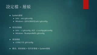 設定檔 - 層級
 System層級
 Unix - /etc/gitconfig
 Windows – {Git安裝路徑}etcgitconfig
 使用者層級
 Unix - ~/.gitconfig 或者 ~/.config/git/config
 Windows - %userprofile%.gitconfig
 專案層級
 在專案下的 .git/config
 權重：專案層級 > 使用者層級 > System層級
 