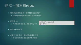 建立一個本機repo
 要使用git就要建立一個本機的repository
 這個repository將會記錄每一次的版本變化
 使用指令：
 先移動到專案目錄，然後使用git init
 使用TortoiseGit
 在資料夾會多出一個.git的隱藏資料夾
 所有的版控歷史都在這個資料夾裡面
cd C:ProjectGit
git init
 