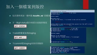 加入一個檔案到版控
 先在資料夾加一個叫做 ReadMe.md 的檔案
 下一個git status指令來看目前版控情況
 下add把檔案加到staging
 下commit把staging內容存到版控
git status
git add .
git commit
 