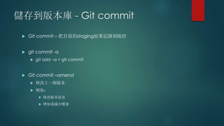 儲存到版本庫 - Git commit
 Git commit – 把目前的staging結果記錄到版控
 git commit -a
 git add –a + git commit
 Git commit –amend
 修改上一個版本
 例如：
 修改版本訊息
 增加或減少檔案
 