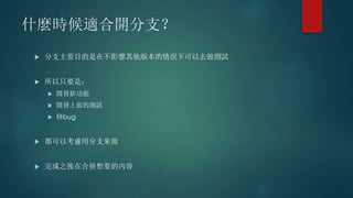 什麼時候適合開分支？
 分支主要目的是在不影響其他版本的情況下可以去做測試
 所以只要是：
 開發新功能
 開發上面的測試
 修bug
 都可以考慮用分支來做
 完成之後在合併想要的內容
 