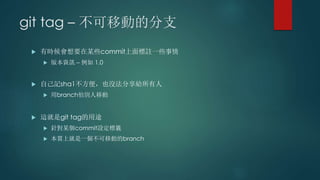 git tag – 不可移動的分支
 有時候會想要在某些commit上面標註一些事情
 版本資訊 – 例如 1.0
 自己記sha1不方便，也沒法分享給所有人
 用branch怕別人移動
 這就是git tag的用途
 針對某個commit設定標籤
 本質上就是一個不可移動的branch
 