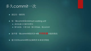 多久commit一次
 請記住一個原則
 每一個commit是minimum working unit
 意思是最小可運作的單位
 換句話說，只要完成一個小的task，就commit
 請不要一個commit裡面有3~4個不同性質功能的修改
 建立好的commit歷史記錄對於未來很有幫助
 
