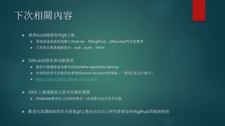 下次相關內容
 熟悉local環境使用git之後
 要連到遠端發佈到網上的server，例如github、bitbucket等非常簡單
 只需要在熟悉幾個指令：pull、push、fetch
 Github的特色和功能使用
 提供什麼讓他成為最夯的的online repository service
 目前對於學生有提供免費使用micro account的等級（一般是7美元/1個月）
 https://education.github.com/pack
 Git在上遠端版控之前可以做的事情
 用rebase整理自己的版控歷史 – 改寫歷史也不是不可能
 歡迎大家課餘時間在弄清楚git之後也可以自己研究看看如何和github等服務對接
 