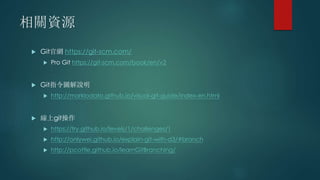 相關資源
 Git官網 https://git-scm.com/
 Pro Git https://git-scm.com/book/en/v2
 Git指令圖解說明
 http://marklodato.github.io/visual-git-guide/index-en.html
 線上git操作
 https://try.github.io/levels/1/challenges/1
 http://onlywei.github.io/explain-git-with-d3/#branch
 http://pcottle.github.io/learnGitBranching/
 