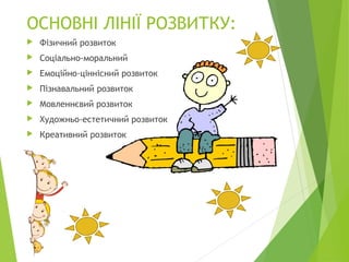 ОСНОВНІ ЛІНІЇ РОЗВИТКУ:
 Фізичний розвиток
 Соціально-моральний
 Емоційно-ціннісний розвиток
 Пізнавальний розвиток
 Мовленнєвий розвиток
 Художньо-естетичний розвиток
 Креативний розвиток
 