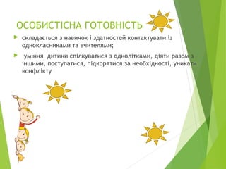 ОСОБИСТІСНА ГОТОВНІСТЬ
 складається з навичок і здатностей контактувати із
однокласниками та вчителями;
 уміння дитини спілкуватися з однолітками, діяти разом з
іншими, поступатися, підкорятися за необхідності, уникати
конфлікту
 