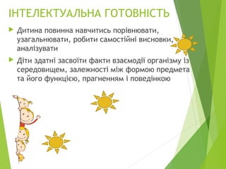 ІНТЕЛЕКТУАЛЬНА ГОТОВНІСТЬ
 Дитина повинна навчитись порівнювати,
узагальнювати, робити самостійні висновки,
аналізувати
 Діти здатні засвоїти факти взаємодії організму із
середовищем, залежності між формою предмета
та його функцією, прагненням і поведінкою
 