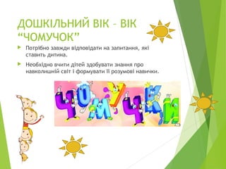 ДОШКІЛЬНИЙ ВІК – ВІК
“ЧОМУЧОК”
 Потрібно завжди відповідати на запитання, які
ставить дитина.
 Необхідно вчити дітей здобувати знання про
навколишній світ і формувати її розумові навички.
 