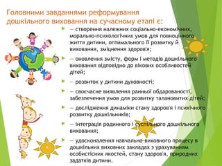 Головними завданнями реформування
дошкільного виховання на сучасному етапі є:
 — створення належних соціально-економічних,
морально-психологічних умов для повноцінного
життя дитини, оптимального її розвитку й
виховання, зміцнення здоров'я;
 — оновлення змісту, форм і методів дошкільного
виховання відповідно до вікових особливостей
дітей;
 — розвиток у дитини духовності;
 — своєчасне виявлення ранньої обдарованості,
забезпечення умов для розвитку талановитих дітей;
 — дослідження динаміки стану здоров'я і психічного
розвитку дошкільників;
 — інтеграція родинного і суспільного дошкільного
виховання;
 — удосконалення навчально-виховного процесу в
дошкільних виховних закладах з урахуванням
особистісних якостей, стану здоров'я, природних
задатків дитини.
*
 