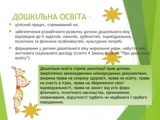 ДОШКІЛЬНА ОСВІТА –
 цілісний процес, спрямований на:
 забезпечення різнобічного розвитку дитини дошкільного віку
відповідно до її задатків, нахилів, здібностей, індивідуальних,
психічних та фізичних особливостей, культурних потреб;
 формування у дитини дошкільного віку моральних норм, набуття нею
життєвого соціального досвіду (стаття 4 Закону України “Про дошкільну
освіту”)
Дошкільна освіта сприяє реалізації прав дитини,
закріплених законодавчими міжнародними документами,
зокрема права на охорону здоров'я, права на освіту, права
на участь в іграх, права на збереження своєї
індивідуальності, права на захист від усіх форм
фізичного, психічного насильства, приниження,
зловживання, відсутності турботи чи недбалого і грубого
поводження.
 