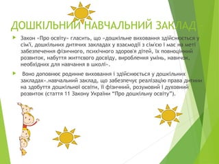 ДОШКІЛЬНИЙ НАВЧАЛЬНИЙ ЗАКЛАД -
 Закон «Про освіту» гласить, що «дошкільне виховання здійснюється у
сім'ї, дошкільних дитячих закладах у взаємодії з сім'єю і має на меті
забезпечення фізичного, психічного здоров'я дітей, їх повноцінний
розвиток, набуття життєвого досвіду, вироблення умінь, навичок,
необхідних для навчання в школі».
 Воно доповнює родинне виховання і здійснюється у дошкільних
закладах».навчальний заклад, що забезпечує реалізацію права дитини
на здобуття дошкільної освіти, її фізичний, розумовий і духовний
розвиток (стаття 11 Закону України “Про дошкільну освіту”).
 
