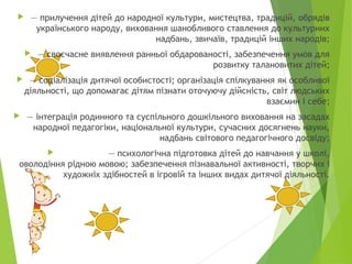  — прилучення дітей до народної культури, мистецтва, традицій, обрядів
українського народу, виховання шанобливого ставлення до культурних
надбань, звичаїв, традицій інших народів;
 — своєчасне виявлення ранньої обдарованості, забезпечення умов для
розвитку талановитих дітей;
 — соціалізація дитячої особистості; організація спілкування як особливої
діяльності, що допомагає дітям пізнати оточуючу дійсність, світ людських
взаємин і себе;
 — інтеграція родинного та суспільного дошкільного виховання на засадах
народної педагогіки, національної культури, сучасних досягнень науки,
надбань світового педагогічного досвіду;
 — психологічна підготовка дітей до навчання у школі,
оволодіння рідною мовою; забезпечення пізнавальної активності, творчих і
художніх здібностей в ігровій та інших видах дитячої діяльності.
 