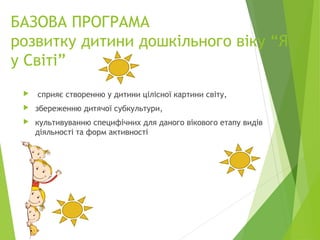 БАЗОВА ПРОГРАМА
розвитку дитини дошкільного віку “Я
у Світі”
 сприяє створенню у дитини цілісної картини світу,
 збереженню дитячої субкультури,
 культивуванню специфічних для даного вікового етапу видів
діяльності та форм активності
 