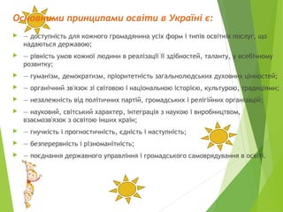 Основними принципами освіти в Україні є:
 — доступність для кожного громадянина усіх форм і типів освітніх послуг, що
надаються державою;
 — рівність умов кожної людини в реалізації її здібностей, таланту, у всебічному
розвитку;
 — гуманізм, демократизм, пріоритетність загальнолюдських духовних цінностей;
 — органічний зв'язок зі світовою і національною історією, культурою, традиціями;
 — незалежність від політичних партій, громадських і релігійних організацій;
 — науковий, світський характер, інтеграція з наукою і виробництвом,
взаємозв'язок з освітою інших країн;
 — гнучкість і прогностичність, єдність і наступність;
 — безперервність і різноманітність;
 — поєднання державного управління і громадського самоврядування в освіті.
 