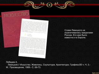 Лебедев А.
Левицкий.// Искусство. Живопись. Скульптура. Архитектура. Графика.В3 ч. Ч. 3.-
М.: Просвещение, 1989.- С. 69-73.
Слава Левицкого не
ограничивалась пределами
России. Его имя было
известно и в Европе.
 