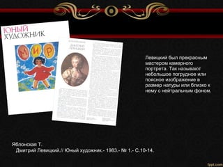 Яблонская Т.
Дмитрий Левицкий.// Юный художник.- 1983.- № 1.- С.10-14.
Левицкий был прекрасным
мастером камерного
портрета. Так называют
небольшое погрудное или
поясное изображение в
размер натуры или близко к
нему с нейтральным фоном.
 