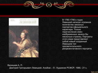 Валицкая А. П.
Дмитрий Григорьевич Левицкий. Альбом .- Л.: Художник РСФСР, 1985.- 21 с.
В 1780-1790-х годах
Левицкий написал огромное
количество заказных
портретов официального
характера. Только
перечисление имен
изображенных заняло бы
несколько страниц. Портреты
этого ряда представляют
собой новый созданный
Левицким тип
просветительского
репрезентативного портрета.
 