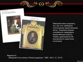 Маркина Л.
Левицкий и его эпоха.// Юный художник.- 1987.- № 5.- С. 10-14.
Левицкий писал портреты
так, как того требовали
эстетические представления
эпохи. Поражала редкая
способность передавать
вещественную красоту
тканей, драгоценностей,
изысканность красочных
сочетаний.
 