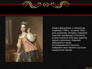 Агафья Дмитриевна, в замужестве
Андреева (1760-е - не ранее 1805), -
дочь художника. Интерес к народной
тематике приобретает в России во
второй половине XVIII века характер
модного увлечения. Левицкий
обращается к жанру
костюмированного портрета,
изображая свою героиню в русском
праздничном наряде.
 