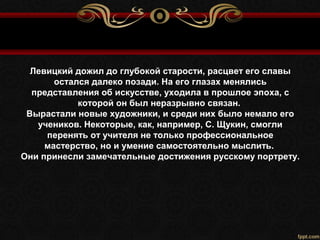 Левицкий дожил до глубокой старости, расцвет его славы
остался далеко позади. На его глазах менялись
представления об искусстве, уходила в прошлое эпоха, с
которой он был неразрывно связан.
Вырастали новые художники, и среди них было немало его
учеников. Некоторые, как, например, С. Щукин, смогли
перенять от учителя не только профессиональное
мастерство, но и умение самостоятельно мыслить.
Они принесли замечательные достижения русскому портрету.
 