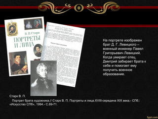На портрете изображен
брат Д. Г. Левицкого –
военный инженер Павел
Григорьевич Левицкий.
Когда умирает отец,
Дмитрий забирает брата к
себе и помогает ему
получить военное
образование.
Старк В. П.
Портрет брата художника.// Старк В. П. Портреты и лица.XVIII-середина XIX века.- СПб.:
«Искусство СПб», 1994.- С.69-71.
 
