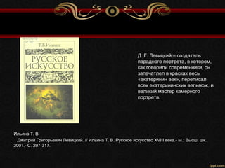 Д. Г. Левицкий – создатель
парадного портрета, в котором,
как говорили современники, он
запечатлел в красках весь
«екатеринин век», переписал
всех екатерининских вельмож, и
великий мастер камерного
портрета.
Ильина Т. В.
Дмитрий Григорьевич Левицкий. // Ильина Т. В. Русское искусство XVIII века.- М.: Высш. шк.,
2001.- С. 297-317.
 