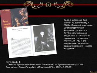 Петинова Е. Ф.
Дмитрий Григорьевич Левицкий.// Петинова Е. Ф. Русские живописцы XVIII.
Биографии.- Санкт-Петербург: «Искусство-СПб», 2002.- С.156-171.
Талант художника был
оценен по достоинству. С
1769 г. Левицкий зачислен в
штат петербургской
Академии художеств, в
1770-м получил звание
академика, с 1771-го стал
руководить портретным
классом. В 1780 г. его
вводят в состав высшего
органа управления – совета
Академии.
 