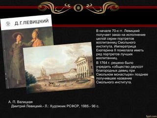 А. П. Валицкая
Дмитрий Левицкий.- Л.: Художник РСФСР, 1985.- 96 с.
В начале 70-х гг. Левицкий
получает заказ на исполнение
целой серии портретов
воспитанниц Смольного
института. Императрица
Екатерина II пожелала иметь
ряд портретов лучших
воспитанниц.
В 1764 г. решено было
учредить «общество двухсот
благородных девиц при
Смольном монастыре» позднее
получившее название
Смольного института.
 