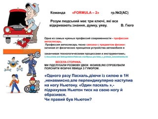 Команда «FORMULA – 2» гр.№2(АС)
Розум людський має три ключі, які все
відкривають:знання, думку, уяву. В. Гюго
Одна из самых нужных профессий современности - профессия
автослесарь.
Профессия автослесарь тесно связана с предметом физики:
начиная от физических принципов устройства автомобиля и
заканчивая технологическими процессами и инструментами.
C:Documents and SettingsAdminРабочий столЯрлык для fizika_v_professii_avtomekhanika.lnk
ВЕСЕЛА СТОРІНКА.
МИ ПІДСЛУХАЛИ РОЗМОВУ ДВОХ ФІЗИКІВ,ЯКІ СПРОБУВАЛИ
ПОЯСНИТИ ФІЗИЧНІ ЯВИЩА З ГУМОРОМ.
«Одного разу Паскаль,діючи із силою в 1Н
,ненавмисно,але перпендикулярно наступив
на ногу Ньютону. «Один паскаль »,-
підрахував Ньютон тиск на свою ногу й
образився.
Чи правий був Ньютон?
 