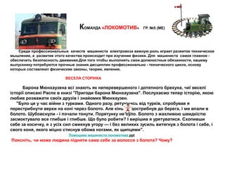 КОМАНДА «ЛОКОМОТИВ» ГР. №5 (МЕ)
Среди профессиональных качеств машиниста електровоза важную роль играет развитое техническое
мышление, а развитие этого качества происходит при изучении физики. Для машиниста самое главное -
обеспечить безопасность движения.Для того чтобы выполнять свои должностные обязанности, нашему
выпускнику потребуются прочные знания дисциплин профессионально - технического цикла, основу
которых составляют физические законы, теории, явления.
ВЕСЕЛА СТОРІНКА
Барона Мюнхаузена всі знають як неперевершеного і дотепного брехуна, чиї веселі
історії описані Распе в книзі "Пригоди барона Мюнхаузена". Послухаємо тепер історію, якою
любив розважати своїх друзів і знайомих Мюнхаузен.
"Було це у час війни з турками. Одного разу, рятуючись від турків, спробував я
перестрибнути верхи на коні через болото. Але кінь не дострибнув до берега, і ми впали в
болото. Шубовснули - і почали тонути. Порятунку не було. Болото з жахливою швидкістю
засмоктувало все глибше і глибше. Що було робити? І вирішив я урятуватися. Схопивши
себе за косичку, я з усіх сил смикнув угору — і без великих зусиль витягнув з болота і себе, і
свого коня, якого міцно стиснув обома ногами, як щипцями".
Помощник машиниста локомотива.ppt
Поясніть, чи може людина підняти сама себе за волосся з болота? Чому?
 