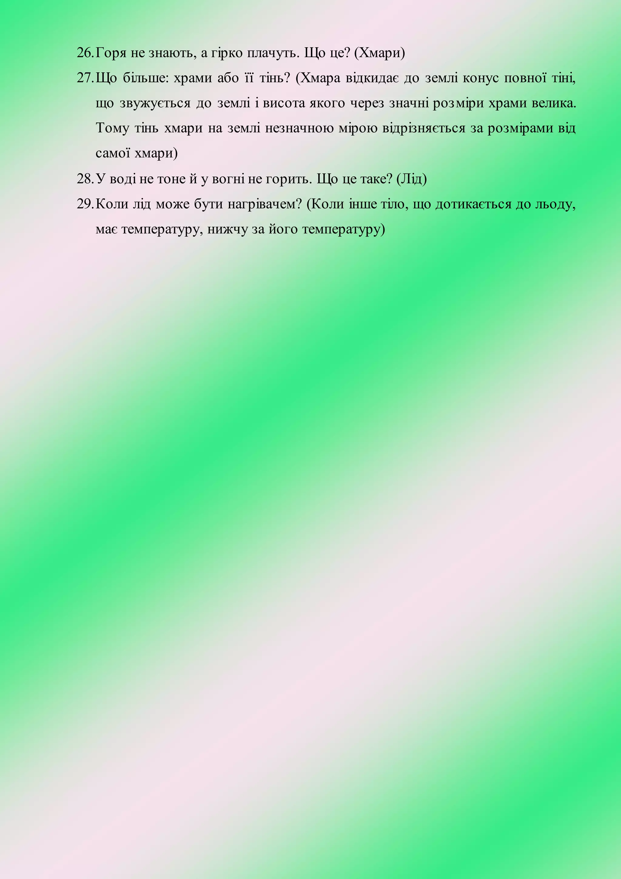 26.Горя не знають, а гірко плачуть. Що це? (Хмари)
27.Що більше: храми або її тінь? (Хмара відкидає до землі конус повної тіні,
що звужується до землі і висота якого через значні розміри храми велика.
Тому тінь хмари на землі незначною мірою відрізняється за розмірами від
самої хмари)
28.У воді не тоне й у вогні не горить. Що це таке? (Лід)
29.Коли лід може бути нагрівачем? (Коли інше тіло, що дотикається до льоду,
має температуру, нижчу за його температуру)
 
