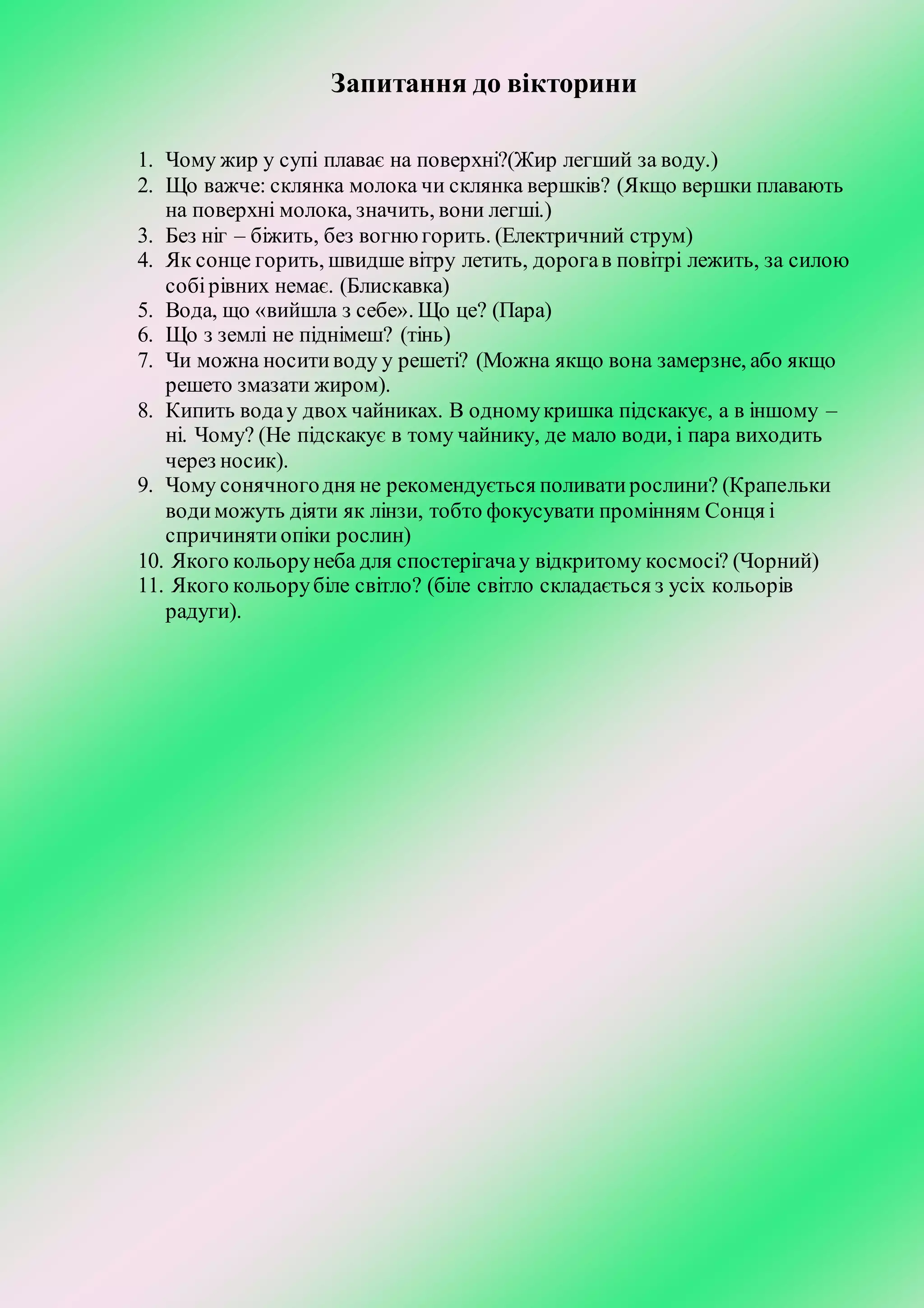 Запитання до вікторини
1. Чому жир у супі плаває на поверхні?(Жир легший за воду.)
2. Що важче: склянка молока чи склянка вершків? (Якщо вершки плавають
на поверхні молока, значить, вони легші.)
3. Без ніг – біжить, без вогнюгорить. (Електричний струм)
4. Як сонце горить, швидше вітру летить, дорогав повітрі лежить, за силою
собірівних немає. (Блискавка)
5. Вода, що «вийшла з себе». Що це? (Пара)
6. Що з землі не піднімеш? (тінь)
7. Чи можна носитиводу у решеті? (Можна якщо вона замерзне, або якщо
решето змазати жиром).
8. Кипить водау двох чайниках. В одномукришка підскакує, а в іншому –
ні. Чому? (Не підскакує в тому чайнику, де мало води, і пара виходить
через носик).
9. Чому сонячногодня не рекомендується поливатирослини? (Крапельки
водиможуть діяти як лінзи, тобто фокусувати промінням Сонця і
спричинятиопіки рослин)
10. Якого кольорунеба для спостерігачау відкритому космосі? (Чорний)
11. Якого кольорубіле світло? (біле світло складається з усіх кольорів
радуги).
 