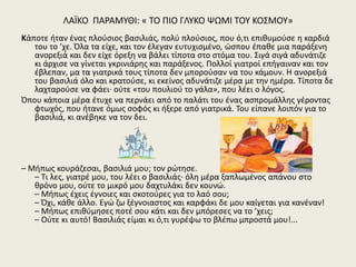 ΛΑΪΚΟ ΠΑΡΑΜΥΘΙ: « ΤΟ ΠΙΟ ΓΛΥΚΟ ΨΩΜΙ ΤΟΥ ΚΟΣΜΟΥ»
Κάποτε ήταν ένας πλούσιος βασιλιάς, πολύ πλούσιος, που ό,τι επιθυμούσε η καρδιά
του το ’χε. Όλα τα είχε, και τον έλεγαν ευτυχισμένο, ώσπου έπαθε μια παράξενη
ανορεξιά και δεν είχε όρεξη να βάλει τίποτα στο στόμα του. Σιγά σιγά αδυνάτιζε
κι άρχισε να γίνεται γκρινιάρης και παράξενος. Πολλοί γιατροί επήγαιναν και τον
έβλεπαν, μα τα γιατρικά τους τίποτα δεν μπορούσαν να του κάμουν. Η ανορεξιά
του βασιλιά όλο και κρατούσε, κι εκείνος αδυνάτιζε μέρα με την ημέρα. Τίποτα δε
λαχταρούσε να φάει· ούτε «του πουλιού το γάλα», που λέει ο λόγος.
Όπου κάποια μέρα έτυχε να περνάει από το παλάτι του ένας ασπρομάλλης γέροντας
φτωχός, που ήτανε όμως σοφός κι ήξερε από γιατρικά. Του είπανε λοιπόν για το
βασιλιά, κι ανέβηκε να τον δει.
– Μήπως κουράζεσαι, βασιλιά μου; τον ρώτησε.
– Τι λες, γιατρέ μου, του λέει ο βασιλιάς· όλη μέρα ξαπλωμένος απάνου στο
θρόνο μου, ούτε το μικρό μου δαχτυλάκι δεν κουνώ.
– Μήπως έχεις έγνοιες και σκοτούρες για το λαό σου;
– Όχι, κάθε άλλο. Εγώ ζω ξέγνοιαστος και καρφάκι δε μου καίγεται για κανέναν!
– Μήπως επιθύμησες ποτέ σου κάτι και δεν μπόρεσες να το ’χεις;
– Ούτε κι αυτό! Βασιλιάς είμαι κι ό,τι γυρέψω το βλέπω μπροστά μου!...
 