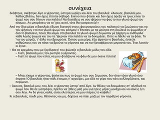 συνέχεια
Σκέφτηκε, σκέφτηκε λίγο ο γέροντας, ύστερα γυρίζει και λέει του βασιλιά: «Άκουσε, βασιλιά μου.
Καθώς βλέπω, δεν έχεις τίποτα σοβαρό. Εκείνο που φταίει και δεν έχεις όρεξη να τρως είναι το
ψωμί που σου δίνουν στο παλάτι! Να διατάξεις να σου φέρουν να φας το πιο γλυκό ψωμί του
κόσμου. Αν μπορέσεις να το ’χεις αυτό, τότε θα γιατρευτείς!»
Από την ίδια μέρα ο βασιλιάς έδωσε διαταγή στους φουρναραίους του παλατιού να ζυμώσουν και να
του ψήσουν «το πιο γλυκό ψωμί του κόσμου!» Έπεσαν με τα μούτρα στη δουλειά οι ψωμάδες σ’
όλο το βασίλειο, ποιος θα κάμει στο βασιλιά το γλυκό ψωμί! Ζύμωσαν με ζάχαρη κι ανθόγαλα
κάθε λογής ψωμιά και του τα ’φερναν στο παλάτι να τα δοκιμάσει. Ούτε κι ήθελε να τα φάει. Το
’να του μύριζε, τ’ άλλο του βρομούσε. Ώσπου μια μέρα, έξω φρενών ο βασιλιάς, έστειλε
ανθρώπους του να πάνε να βρούνε το γέροντα και να τον ξαναφέρουνε μπροστά του. Έτσι λοιπόν
κι έγινε.
– Θα σε κρεμάσω που με ξεγέλασες! του φώναξε ο βασιλιάς μόλις τον είδε.
– Γιατί, βασιλιά μου; τον ρώτησε ο γέροντας.
– Γιατί το ψωμί που είπες να μου φτιάξουνε να φάω δε μου έκανε τίποτα!
– Μπα; έκαμε ο γέροντας, φαίνεται πως το ψωμί που σου ζύμωσαν, δεν ήταν τόσο γλυκό όσο
έπρεπε! Ο βασιλιάς ήταν πάλι έτοιμος ν’ αγριέψει, μα είδε το γέρο που κάτι συλλογιζότανε, και
περίμενε.
– Άκουσε, βασιλιά μου, του λέει ο γέροντας ύστερ’ από λίγο. Αν θέλεις να δοκιμάσεις στ’ αληθινά το
ψωμί που θα σε γιατρέψει, πρέπει να ’ρθεις μαζί μου για τρεις μέρες μονάχα και να κάνεις ό,τι
σου λέω. Αν δε γίνεις καλά, είσαι ελεύτερος να μου πάρεις το κεφάλι!
Κι ο βασιλιάς, παιδί μου, θέλοντας και μη, δέχτηκε να πάει μαζί με τον παράξενο γέροντα.
 