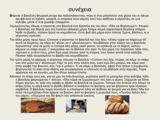 συνέχεια
Φόρεσε ο βασιλιάς φτωχικά ρούχα και παλιοπάπουτσα, πήρε κι ένα μπαστούνι στα χέρια του κι έφυγε
κρυφά από το παλάτι, μακριά, κι επήγανε στον κάμπο, εκεί που καθόταν ο γέροντας, σε μια
καλύβα, μέσα σ’ ένα χωράφι σπαρμένο.
Ξημερώνοντας, έδωκε ο γέροντας στο βασιλιά ένα δρεπάνι και του λέει: «Έλα να θερίσουμε!». Έπιασε
ο βασιλιάς και θέριζε μες στο λιoπύρι oλάκερη μέρα. Έκαμε καμιά σαρανταριά δεμάτια στάχυα.
Ήρθε το βράδυ, πέσανε ξεροί να κοιμηθούνε. Ούτε φαΐ όλη μέρα ούτε τίποτα. Έμενε, βλέπεις, κι ο
γέροντας νηστικός.
Την άλλη μέρα, πρωί πρωί, ξύπνησε ο γέροντας το βασιλιά και του λέει: «Σήκω τώρα να πάρουμε όλ’
αυτά τα δεμάτια, να πάμε στ’ αλώνι να τ’ αλωνίσουμε!». Κουβάλησε στην πλάτη του ο βασιλιάς
περισσότερ’ από τα μισά, κι ύστερα όλη μέρα, γκαπ γκουπ, τα κοπάνιζε με το δάρτη, ώσπου
κάμανε το στάρι σωρό, τ’ ανεμίσανε και το βάλανε στο σακί. Κι όλη μέρα την περάσανε πάλε έτσι,
νηστικοί κι οι δυο τους, μόνο λίγο νερό ήπιανε από τη στέρνα, που ήτανε κοντά στην καλύβα.
Πέσανε πάλι κουρασμένοι το βράδυ και κοιμηθήκανε.
Την τρίτη μέρα, το χάραμα, ο γέροντας σήκωσε το βασιλιά: «Ξύπνα» του λέει «τώρα, να πάμε το στάρι
μας στο μύλο να τ’ αλέσουμε! Πάρ’ το εσύ στην πλάτη σου, γιατί εγώ δεν μπορώ, και πάμε εκεί
στην κορφή του βουνού, που ’ναι ο μύλος». Τι να κάμει ο βασιλιάς, αφού έτσι ήτανε η συμφωνία,
φορτώνεται το σακί στην πλάτη, και κουρασμένος κι ελεεινός το κουβάλησε στην κορυφή. Τώρα
αρχίνησε και να πεινάει, μα δεν έλεγε ακόμα τίποτα.
Αλέσανε το στάρι τους και, για να μην τα πολυλογούμε, γυρίσανε κατά το μεσημέρι στην καλύβα, πάλι
ο βασιλιάς φορτωμένος τ’ αλεύρι. «Έλα τώρα να ζυμώσουμε» του λέει ο γέρος. Ξεχώρισε ως δέκα
λίτρες αλεύρι, το ’ριξε στη σκάφη κι έβαλε το βασιλιά να ζυμώνει. Ύστερα τον έστειλε στο λόγγο να
κόψει ξύλα, κι αργά κατά το βράδυ βάλανε κι εκάψανε το φούρνο, για να ψήσουνε τρία τέσσερα
καρβέλια. Ο βασιλιάς τώρα πεινούσε κι επερίμενε πότε να ψηθούν τα ψωμιά για να φάει! Μα πιο
πολύ τα λιμπιζόταν όταν άρχισε να βγαίνει από το φούρνο η μυρωδιά τους. «Πεινάω πολύ» λέει
του γέρου. «Περίμενε και θα φας!» του απάντησε εκείνος.
 