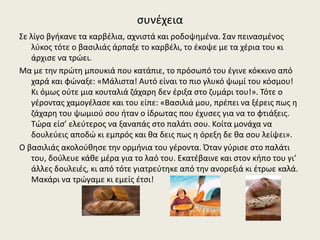 συνέχεια
Σε λίγο βγήκανε τα καρβέλια, αχνιστά και ροδοψημένα. Σαν πεινασμένος
λύκος τότε ο βασιλιάς άρπαξε το καρβέλι, το έκοψε με τα χέρια του κι
άρχισε να τρώει.
Μα με την πρώτη μπουκιά που κατάπιε, το πρόσωπό του έγινε κόκκινο από
χαρά και φώναξε: «Μάλιστα! Αυτό είναι το πιο γλυκό ψωμί του κόσμου!
Κι όμως ούτε μια κουταλιά ζάχαρη δεν έριξα στο ζυμάρι του!». Τότε ο
γέροντας χαμογέλασε και του είπε: «Βασιλιά μου, πρέπει να ξέρεις πως η
ζάχαρη του ψωμιού σου ήταν ο ίδρωτας που έχυσες για να το φτιάξεις.
Τώρα είσ’ ελεύτερος να ξαναπάς στο παλάτι σου. Κοίτα μονάχα να
δουλεύεις αποδώ κι εμπρός και θα δεις πως η όρεξη δε θα σου λείψει».
Ο βασιλιάς ακολούθησε την ορμήνια του γέροντα. Όταν γύρισε στο παλάτι
του, δούλευε κάθε μέρα για το λαό του. Εκατέβαινε και στον κήπο του γι’
άλλες δουλειές, κι από τότε γιατρεύτηκε από την ανορεξιά κι έτρωε καλά.
Μακάρι να τρώγαμε κι εμείς έτσι!
 